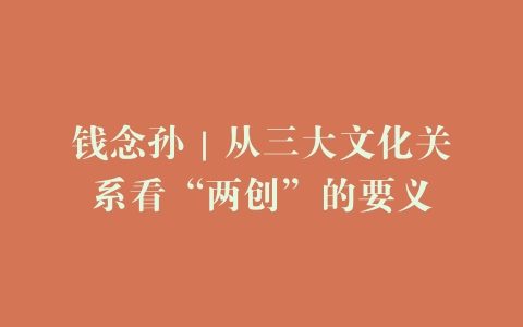 钱念孙｜从三大文化关系看“两创”的要义