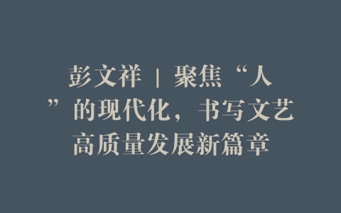 彭文祥 | 聚焦“人”的现代化，书写文艺高质量发展新篇章